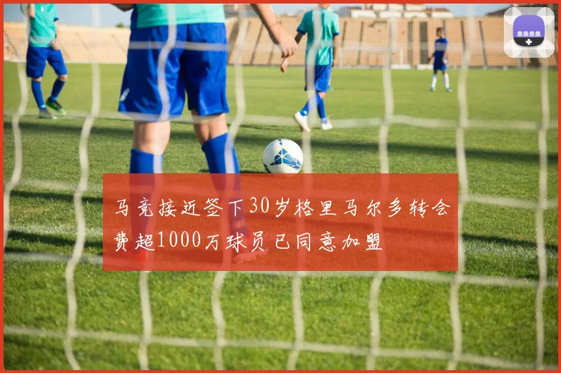 马竞接近签下30岁格里马尔多转会费超1000万球员已同意加盟