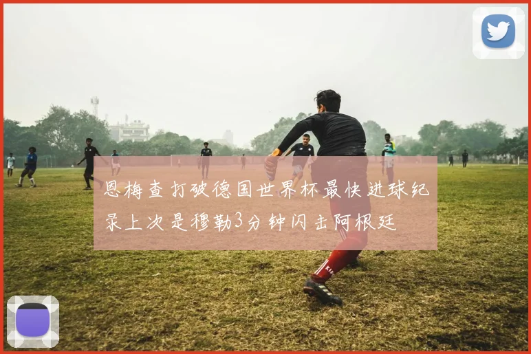恩梅查打破德国世界杯最快进球纪录上次是穆勒3分钟闪击阿根廷