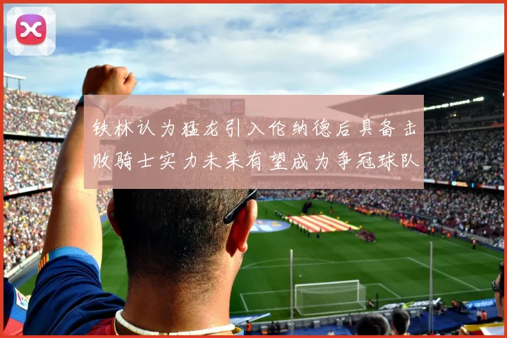 铁林认为猛龙引入伦纳德后具备击败骑士实力未来有望成为争冠球队