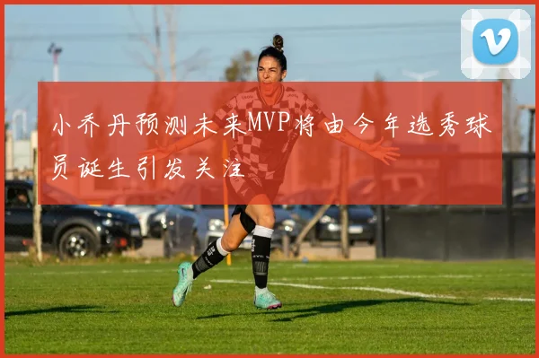 小乔丹预测未来MVP将由今年选秀球员诞生引发关注