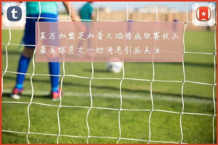 莱万加盟芝加哥火焰将成联赛收入最高球员之一的消息引发关注