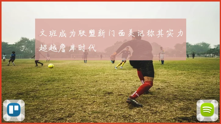 文班成为联盟新门面美记称其实力超越詹库时代