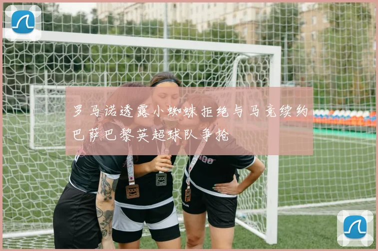 罗马诺透露小蜘蛛拒绝与马竞续约巴萨巴黎英超球队争抢