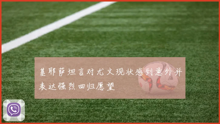 基耶萨坦言对尤文现状感到意外并表达强烈回归愿望
