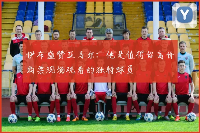 伊布盛赞亚马尔：他是值得你高价购票现场观看的独特球员