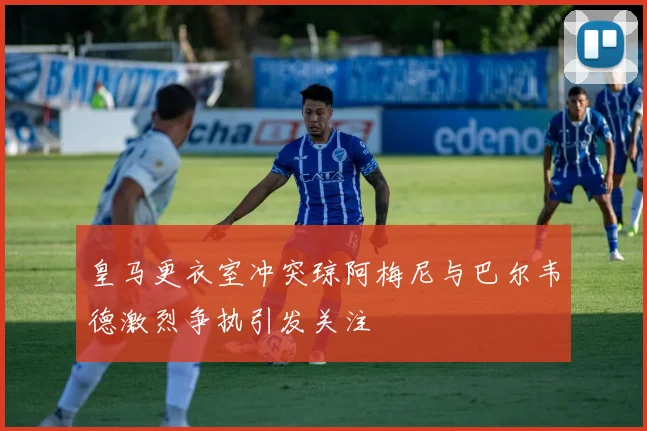 皇马更衣室冲突琼阿梅尼与巴尔韦德激烈争执引发关注