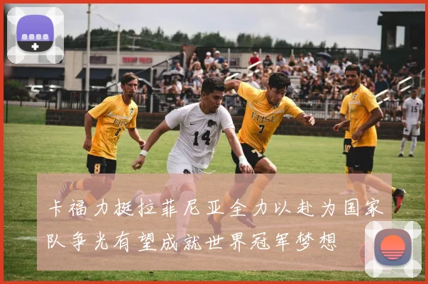 卡福力挺拉菲尼亚全力以赴为国家队争光有望成就世界冠军梦想