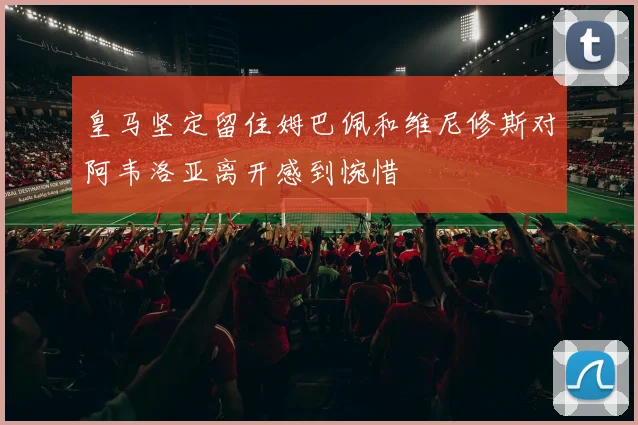 皇马坚定留住姆巴佩和维尼修斯对阿韦洛亚离开感到惋惜