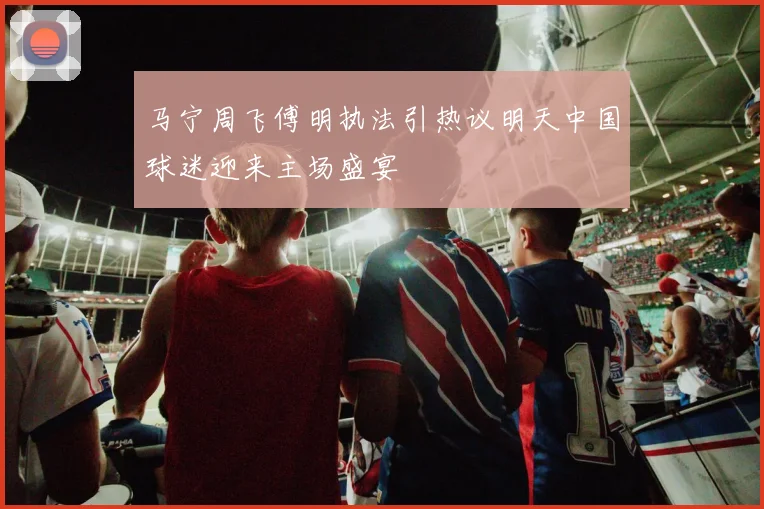 马宁周飞傅明执法引热议明天中国球迷迎来主场盛宴