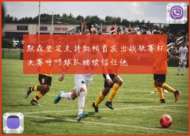 默森坚定支持凯帕首发出战联赛杯决赛呼吁球队继续信任他