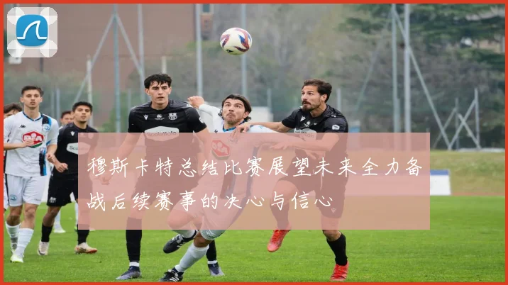 穆斯卡特总结比赛展望未来全力备战后续赛事的决心与信心