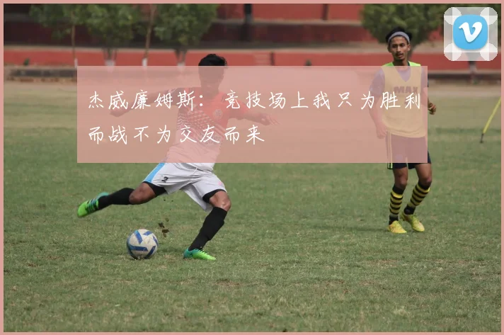 杰威廉姆斯：竞技场上我只为胜利而战不为交友而来