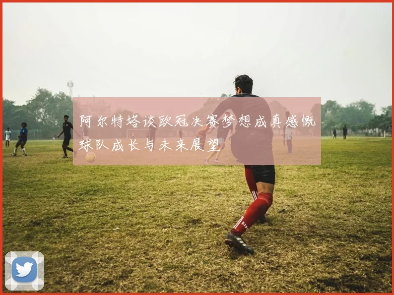 阿尔特塔谈欧冠决赛梦想成真感慨球队成长与未来展望