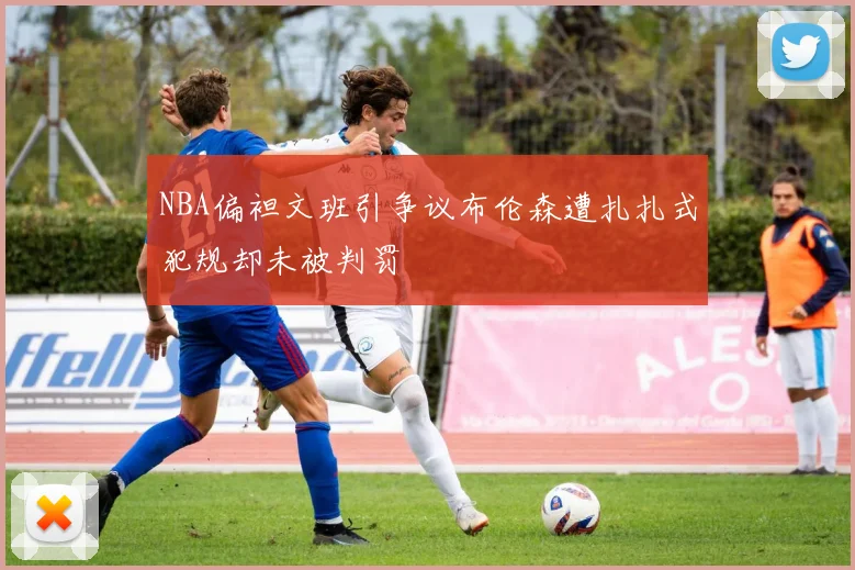NBA偏袒文班引争议布伦森遭扎扎式犯规却未被判罚