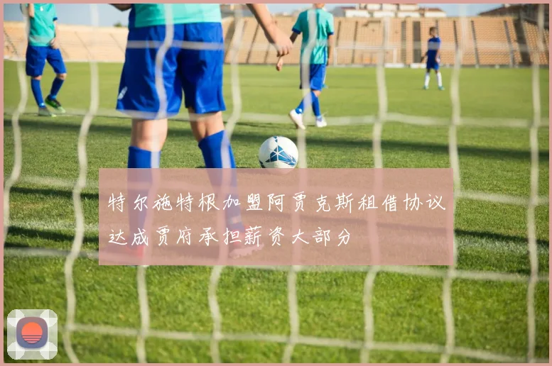 特尔施特根加盟阿贾克斯租借协议达成贾府承担薪资大部分
