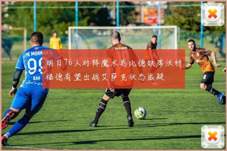 明日76人对阵魔术恩比德缺席沃特福德有望出战艾萨克状态成疑