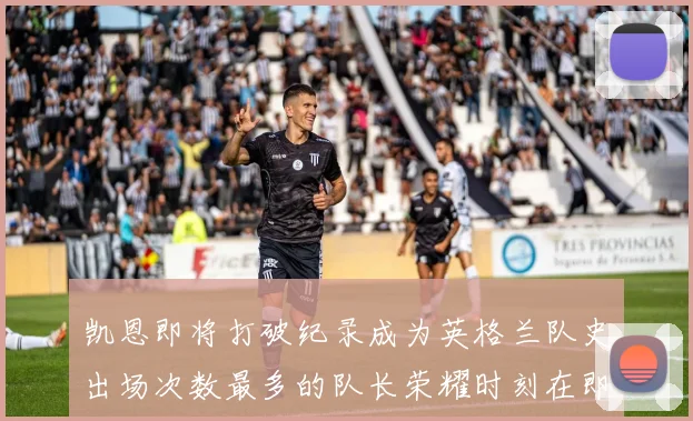 凯恩即将打破纪录成为英格兰队史出场次数最多的队长荣耀时刻在即