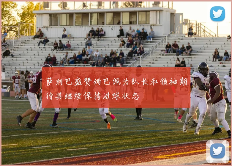 萨利巴盛赞姆巴佩为队长和领袖期待其继续保持进球状态