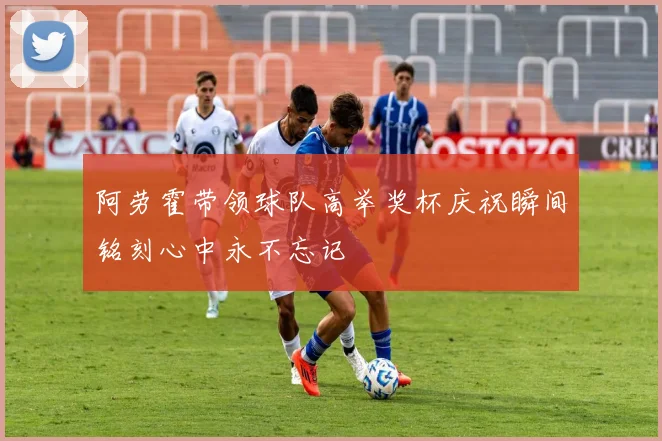 阿劳霍带领球队高举奖杯庆祝瞬间铭刻心中永不忘记