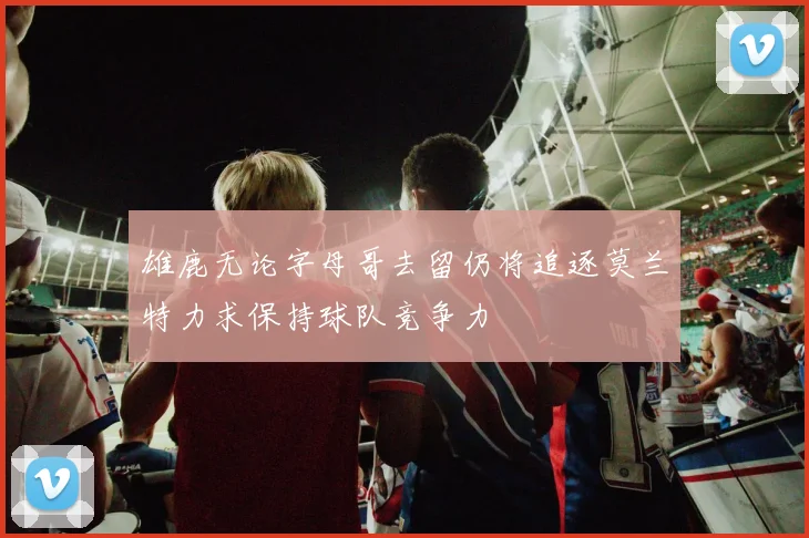 雄鹿无论字母哥去留仍将追逐莫兰特力求保持球队竞争力