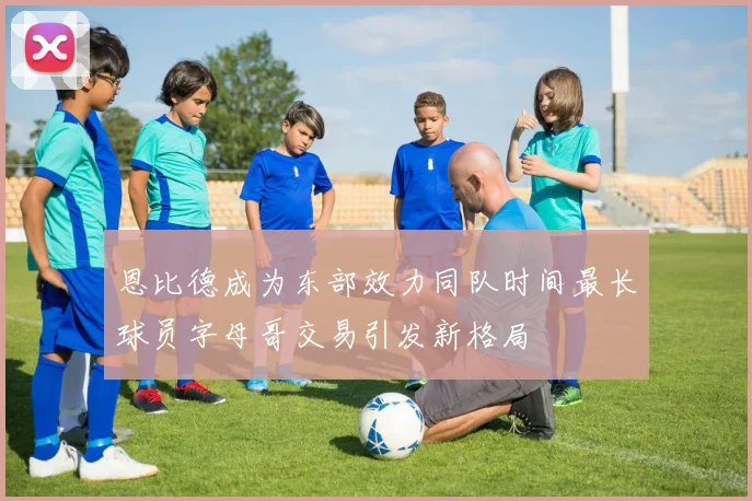 恩比德成为东部效力同队时间最长球员字母哥交易引发新格局