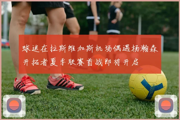 球迷在拉斯维加斯机场偶遇杨瀚森开拓者夏季联赛首战即将开启