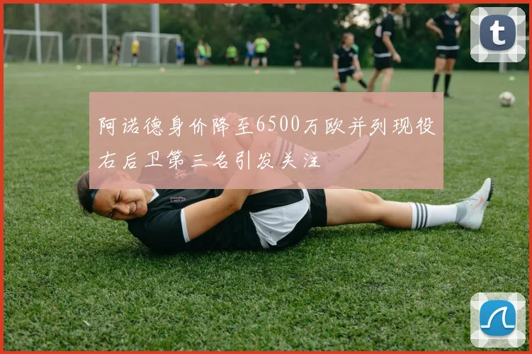 阿诺德身价降至6500万欧并列现役右后卫第三名引发关注