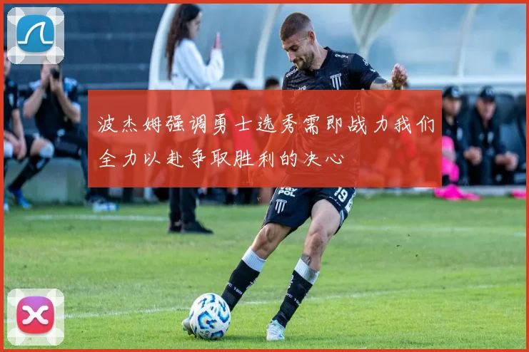 波杰姆强调勇士选秀需即战力我们全力以赴争取胜利的决心