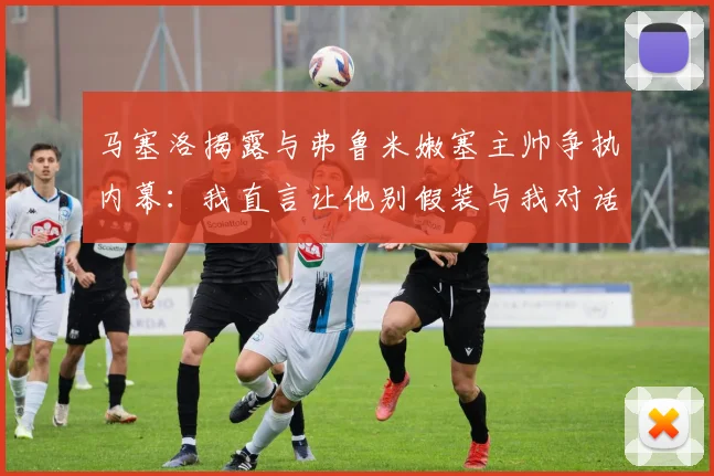 马塞洛揭露与弗鲁米嫩塞主帅争执内幕：我直言让他别假装与我对话