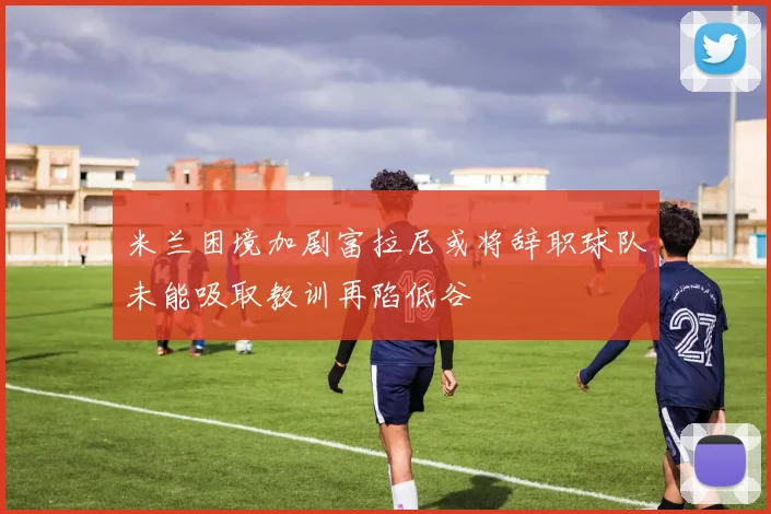 米兰困境加剧富拉尼或将辞职球队未能吸取教训再陷低谷